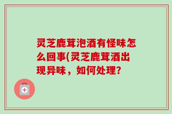 灵芝鹿茸泡酒有怪味怎么回事(灵芝鹿茸酒出现异味,如何处理? 灵芝鹿茸泡酒有怪味怎么回事(灵芝鹿茸酒出现异味,如何处理?