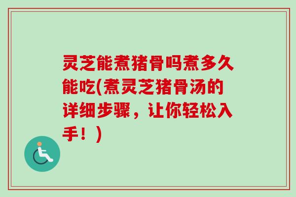 灵芝能煮猪骨吗煮多久能吃(煮灵芝猪骨汤的详细步骤,让你轻松入手!) 灵芝能煮猪骨吗煮多久能吃(煮灵芝猪骨汤的详细步骤,让你轻松入手!)
