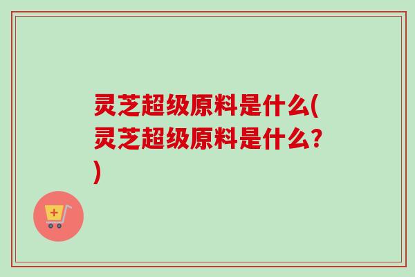 灵芝超级原料是什么(灵芝超级原料是什么？)