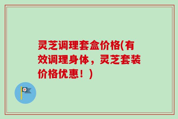 灵芝调理套盒价格(有效调理身体,灵芝套装价格优惠!) 灵芝调理套盒价格(有效调理身体,灵芝套装价格优惠!)