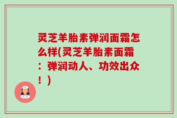 灵芝羊胎素弹润面霜怎么样(灵芝羊胎素面霜:弹润动人、功效出众!) 灵芝羊胎素弹润面霜怎么样(灵芝羊胎素面霜:弹润动人、功效出众!)