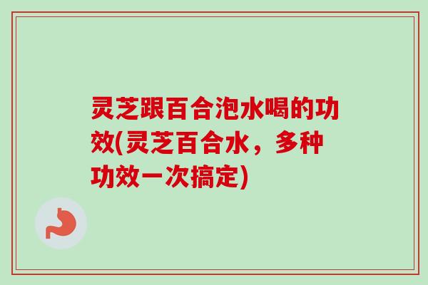 灵芝跟百合泡水喝的功效(灵芝百合水,多种功效一次搞定) 灵芝跟百合泡水喝的功效(灵芝百合水,多种功效一次搞定)