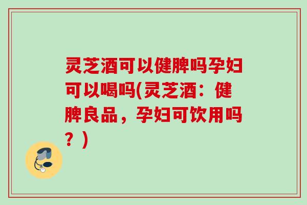 灵芝酒可以健脾吗孕妇可以喝吗(灵芝酒：健脾良品，孕妇可饮用吗？)