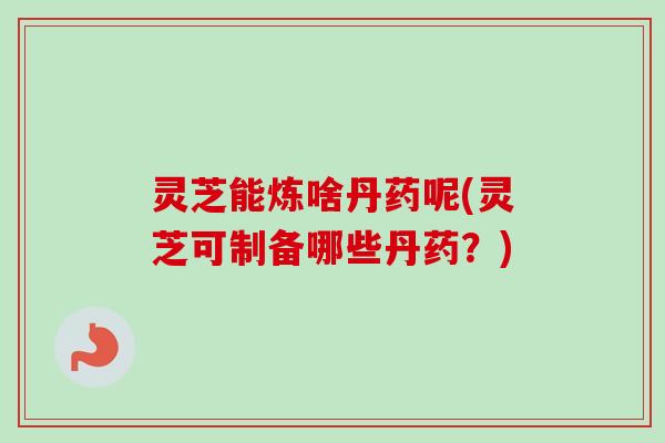 灵芝能炼啥丹药呢(灵芝可制备哪些丹药?) 灵芝能炼啥丹药呢(灵芝可制备哪些丹药?)