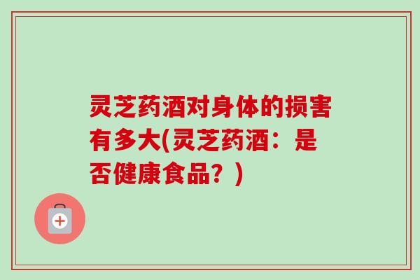 灵芝药酒对身体的损害有多大(灵芝药酒:是否健康食品?) 灵芝药酒对身体的损害有多大(灵芝药酒:是否健康食品?)