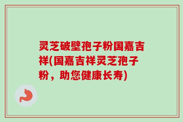 灵芝破壁孢子粉国嘉吉祥(国嘉吉祥灵芝孢子粉,助您健康长寿) 灵芝破壁孢子粉国嘉吉祥(国嘉吉祥灵芝孢子粉,助您健康长寿)