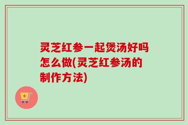 灵芝红参一起煲汤好吗怎么做(灵芝红参汤的制作方法) 灵芝红参一起煲汤好吗怎么做(灵芝红参汤的制作方法)