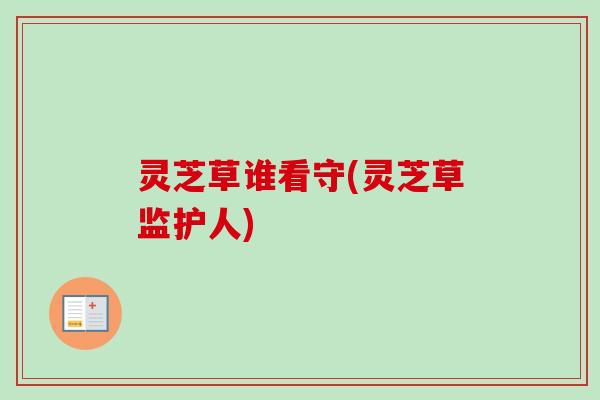 灵芝草谁看守(灵芝草监护人) 灵芝草谁看守(灵芝草监护人)