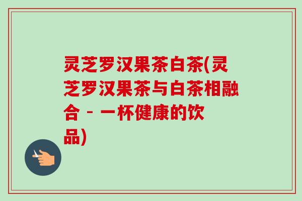 灵芝罗汉果茶白茶(灵芝罗汉果茶与白茶相融合 - 一杯健康的饮品)