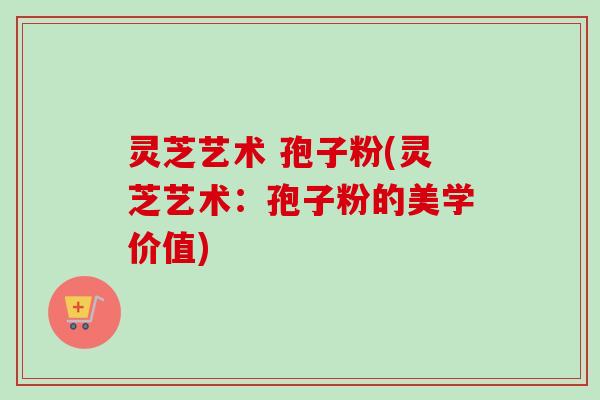 灵芝艺术 孢子粉(灵芝艺术:孢子粉的美学价值) 灵芝艺术 孢子粉(灵芝艺术:孢子粉的美学价值)
