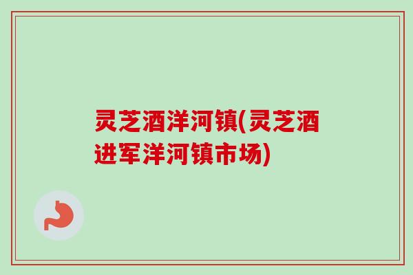 灵芝酒洋河镇(灵芝酒进军洋河镇市场) 灵芝酒洋河镇(灵芝酒进军洋河镇市场)