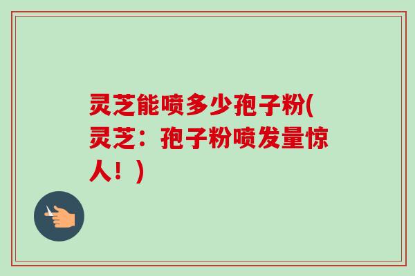 灵芝能喷多少孢子粉(灵芝：孢子粉喷发量惊人！)