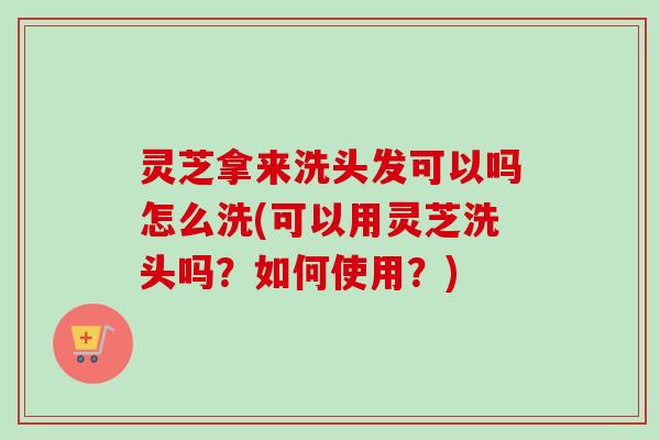 灵芝拿来洗头发可以吗怎么洗(可以用灵芝洗头吗?如何使用?) 灵芝拿来洗头发可以吗怎么洗(可以用灵芝洗头吗?如何使用?)