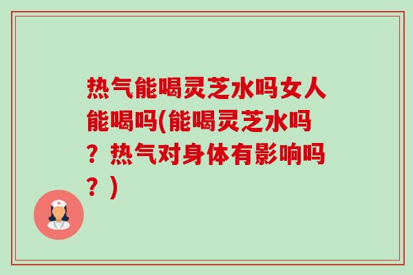 热气能喝灵芝水吗女人能喝吗(能喝灵芝水吗？热气对身体有影响吗？)