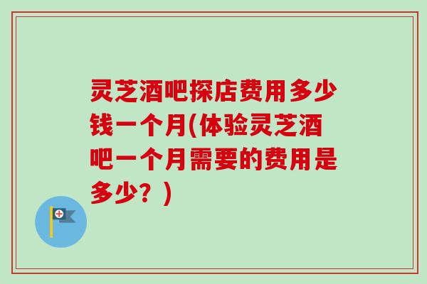 灵芝酒吧探店费用多少钱一个月(体验灵芝酒吧一个月需要的费用是多少？)