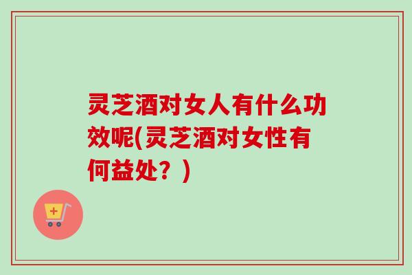 灵芝酒对女人有什么功效呢(灵芝酒对女性有何益处?) 灵芝酒对女人有什么功效呢(灵芝酒对女性有何益处?)