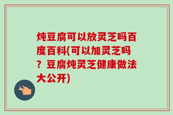 炖豆腐可以放灵芝吗百度百科(可以加灵芝吗?豆腐炖灵芝健康做法大公开) 炖豆腐可以放灵芝吗百度百科(可以加灵芝吗?豆腐炖灵芝健康做法大公开)