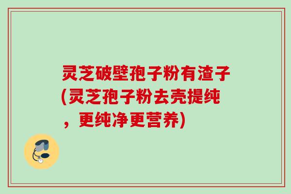 灵芝破壁孢子粉有渣子(灵芝孢子粉去壳提纯,更纯净更营养) 灵芝破壁孢子粉有渣子(灵芝孢子粉去壳提纯,更纯净更营养)
