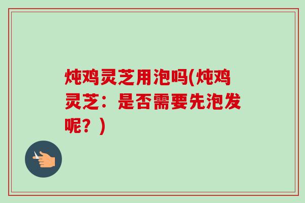 炖鸡灵芝用泡吗(炖鸡灵芝:是否需要先泡发呢?) 炖鸡灵芝用泡吗(炖鸡灵芝:是否需要先泡发呢?)