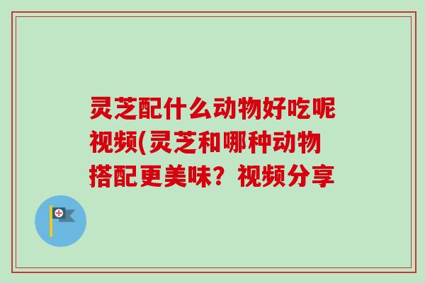 灵芝配什么动物好吃呢视频(灵芝和哪种动物搭配更美味?视频分享 灵芝配什么动物好吃呢视频(灵芝和哪种动物搭配更美味?视频分享