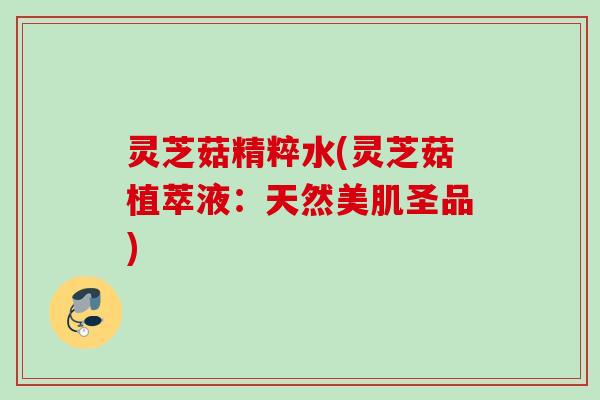 灵芝菇精粹水(灵芝菇植萃液：天然美肌圣品)