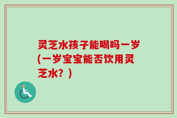 灵芝水孩子能喝吗一岁(一岁宝宝能否饮用灵芝水?) 灵芝水孩子能喝吗一岁(一岁宝宝能否饮用灵芝水?)