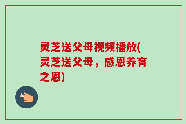 灵芝送父母视频播放(灵芝送父母,感恩养育之恩) 灵芝送父母视频播放(灵芝送父母,感恩养育之恩)