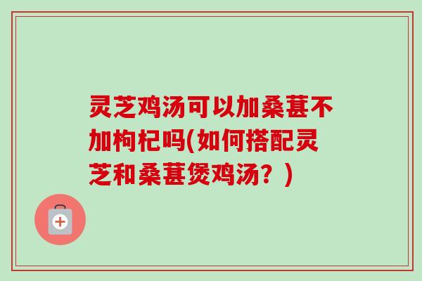 灵芝鸡汤可以加桑葚不加枸杞吗(如何搭配灵芝和桑葚煲鸡汤？)