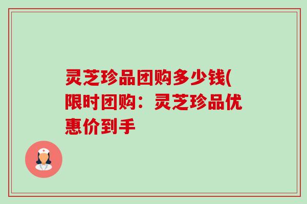 灵芝珍品团购多少钱(限时团购:灵芝珍品优惠价到手 灵芝珍品团购多少钱(限时团购:灵芝珍品优惠价到手