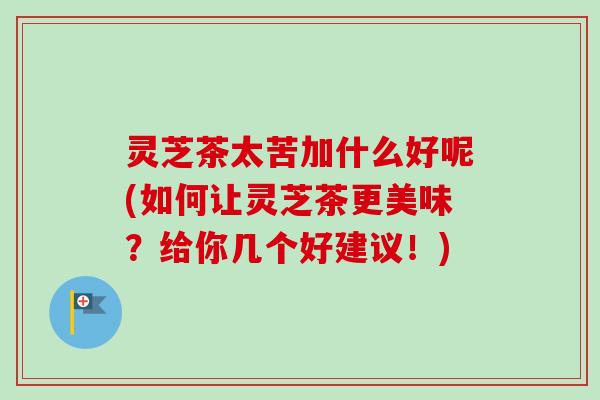 灵芝茶太苦加什么好呢(如何让灵芝茶更美味？给你几个好建议！)