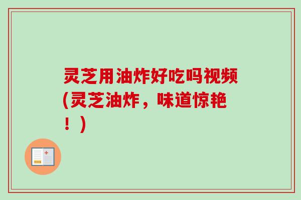 灵芝用油炸好吃吗视频(灵芝油炸，味道惊艳！)