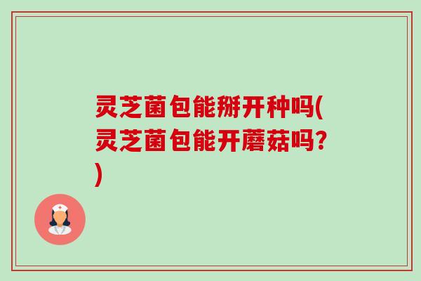 灵芝菌包能掰开种吗(灵芝菌包能开蘑菇吗?) 灵芝菌包能掰开种吗(灵芝菌包能开蘑菇吗?)