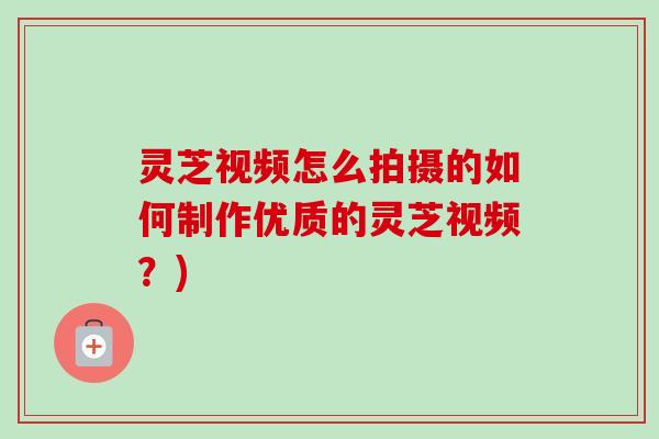 灵芝视频怎么拍摄的如何制作优质的灵芝视频？)
