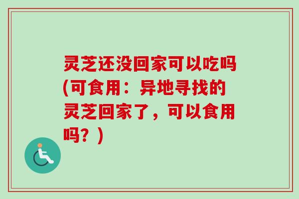 灵芝还没回家可以吃吗(可食用：异地寻找的灵芝回家了，可以食用吗？)