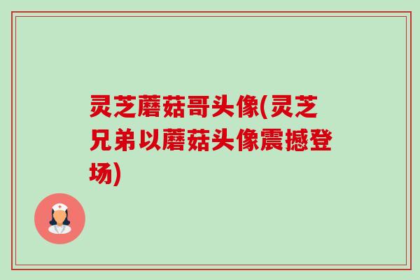 灵芝蘑菇哥头像(灵芝兄弟以蘑菇头像震撼登场) 灵芝蘑菇哥头像(灵芝兄弟以蘑菇头像震撼登场)