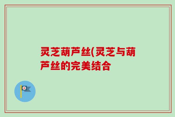 灵芝葫芦丝(灵芝与葫芦丝的完美结合 灵芝葫芦丝(灵芝与葫芦丝的完美结合