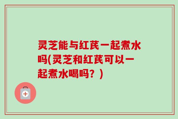 灵芝能与红芪一起煮水吗(灵芝和红芪可以一起煮水喝吗?) 灵芝能与红芪一起煮水吗(灵芝和红芪可以一起煮水喝吗?)