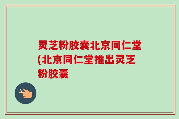 灵芝粉胶囊北京同仁堂(北京同仁堂推出灵芝粉胶囊 灵芝粉胶囊北京同仁堂(北京同仁堂推出灵芝粉胶囊