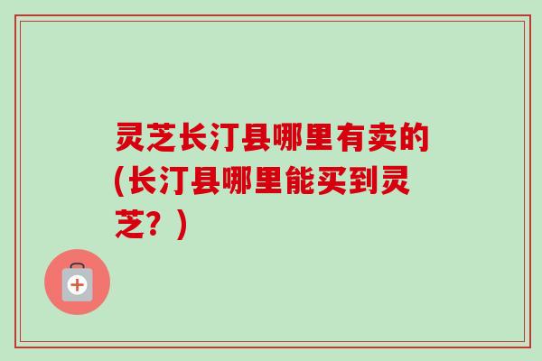 灵芝长汀县哪里有卖的(长汀县哪里能买到灵芝?) 灵芝长汀县哪里有卖的(长汀县哪里能买到灵芝?)