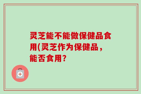 灵芝能不能做保健品食用(灵芝作为保健品,能否食用? 灵芝能不能做保健品食用(灵芝作为保健品,能否食用?
