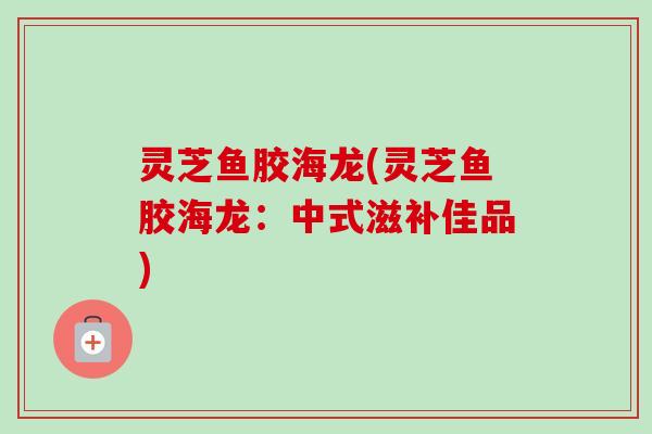 灵芝鱼胶海龙(灵芝鱼胶海龙:中式滋补佳品) 灵芝鱼胶海龙(灵芝鱼胶海龙:中式滋补佳品)