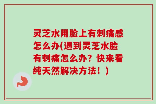 灵芝水用脸上有刺痛感怎么办(遇到灵芝水脸有刺痛怎么办？快来看纯天然解决方法！)
