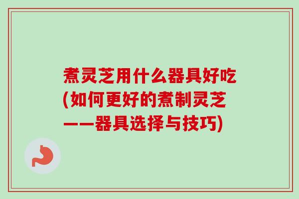 煮灵芝用什么器具好吃(如何更好的煮制灵芝——器具选择与技巧)