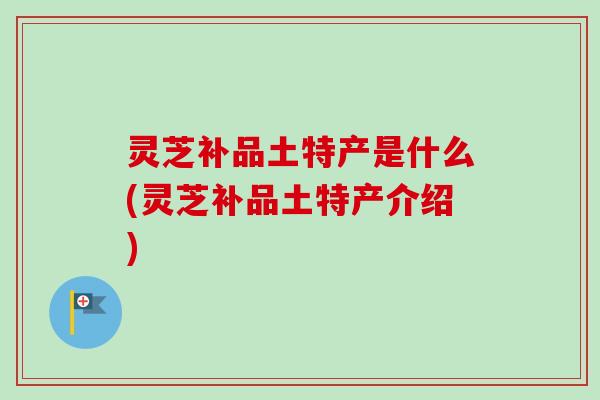 灵芝补品土特产是什么(灵芝补品土特产介绍) 灵芝补品土特产是什么(灵芝补品土特产介绍)