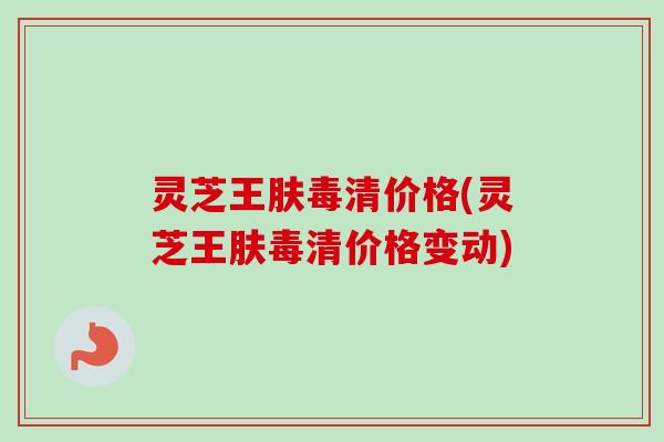 灵芝王肤毒清价格(灵芝王肤毒清价格变动)