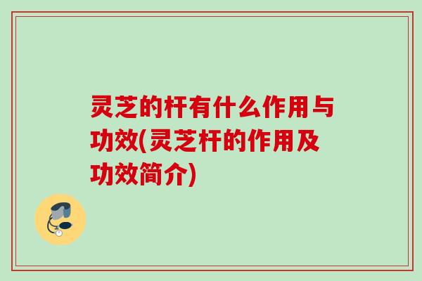 灵芝的杆有什么作用与功效(灵芝杆的作用及功效简介)