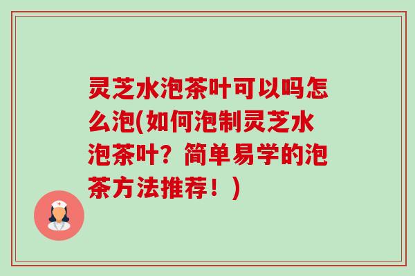 灵芝水泡茶叶可以吗怎么泡(如何泡制灵芝水泡茶叶?简单易学的泡茶方法推荐!) 灵芝水泡茶叶可以吗怎么泡(如何泡制灵芝水泡茶叶?简单易学的泡茶方法推荐!)