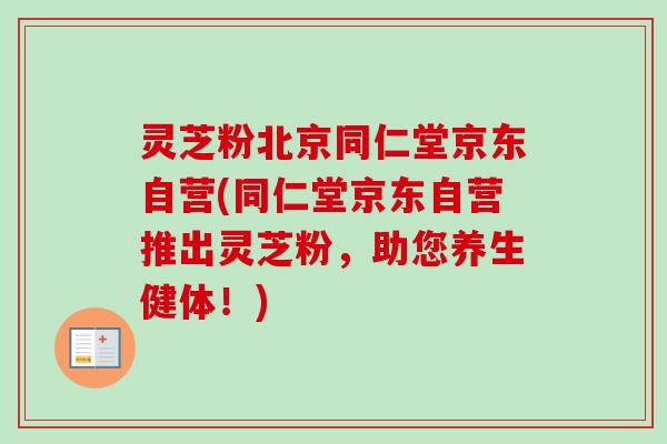 灵芝粉北京同仁堂京东自营(同仁堂京东自营推出灵芝粉,助您养生健体!) 灵芝粉北京同仁堂京东自营(同仁堂京东自营推出灵芝粉,助您养生健体!)