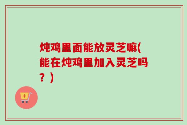 炖鸡里面能放灵芝嘛(能在炖鸡里加入灵芝吗?) 炖鸡里面能放灵芝嘛(能在炖鸡里加入灵芝吗?)