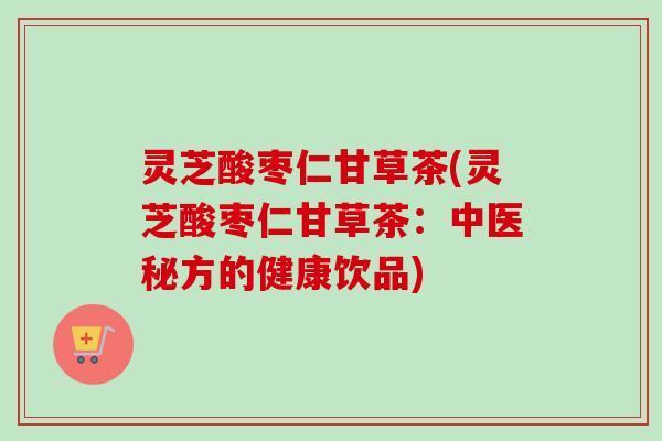 灵芝酸枣仁甘草茶(灵芝酸枣仁甘草茶:中医秘方的健康饮品) 灵芝酸枣仁甘草茶(灵芝酸枣仁甘草茶:中医秘方的健康饮品)
